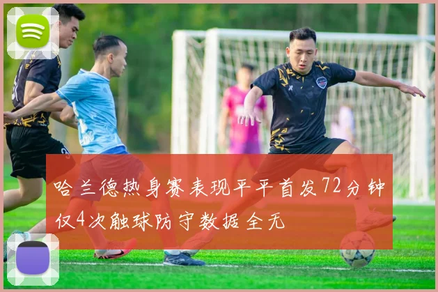 哈兰德热身赛表现平平首发72分钟仅4次触球防守数据全无