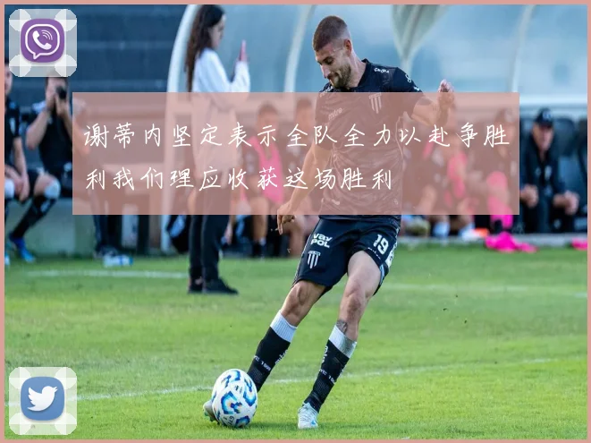 谢蒂内坚定表示全队全力以赴争胜利我们理应收获这场胜利