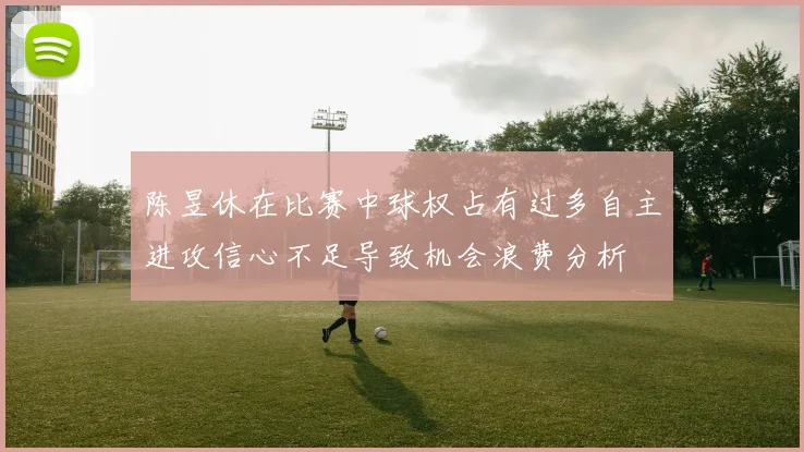 陈昱休在比赛中球权占有过多自主进攻信心不足导致机会浪费分析