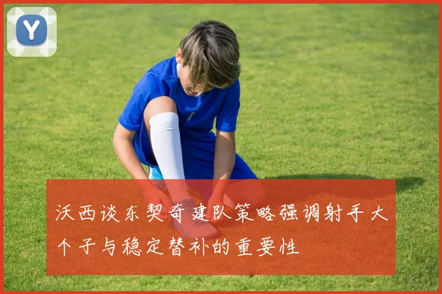 沃西谈东契奇建队策略强调射手大个子与稳定替补的重要性