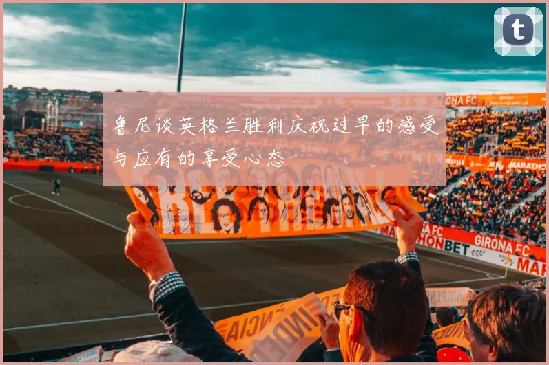 鲁尼谈英格兰胜利庆祝过早的感受与应有的享受心态