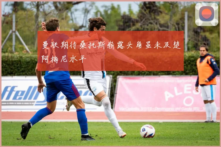 曼联期待桑托斯崭露头角虽未及楚阿梅尼水平