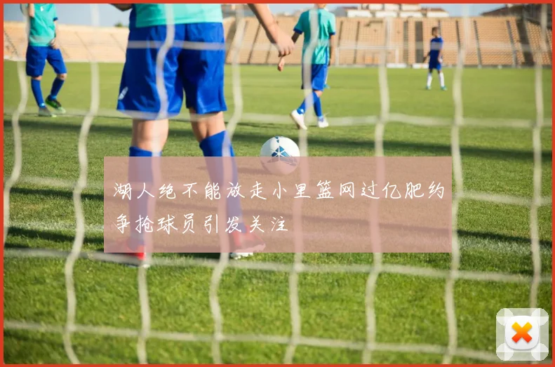 湖人绝不能放走小里篮网过亿肥约争抢球员引发关注