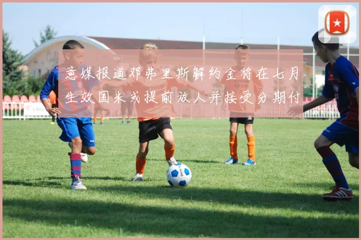 意媒报道邓弗里斯解约金将在七月生效国米或提前放人并接受分期付款
