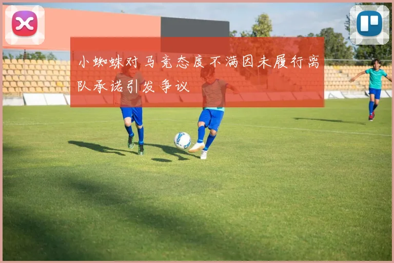 小蜘蛛对马竞态度不满因未履行离队承诺引发争议