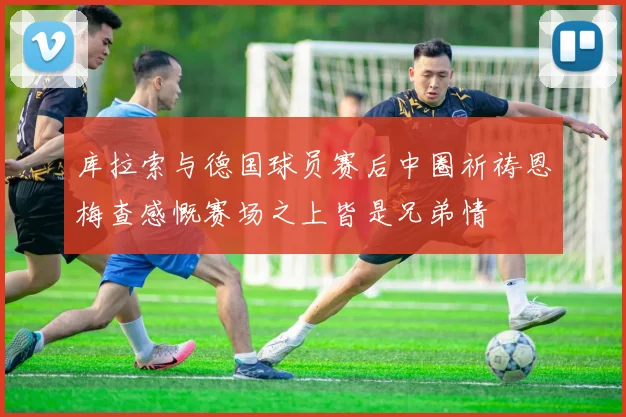库拉索与德国球员赛后中圈祈祷恩梅查感慨赛场之上皆是兄弟情