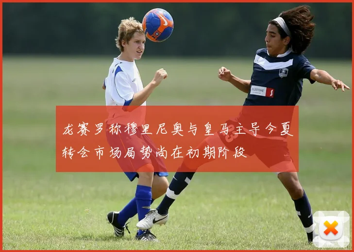龙赛罗称穆里尼奥与皇马主导今夏转会市场局势尚在初期阶段