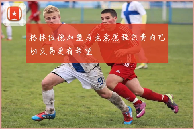 格林伍德加盟马竞意愿强烈费内巴切交易更有希望