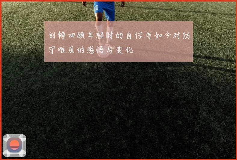 刘铮回顾年轻时的自信与如今对防守难度的感悟与变化