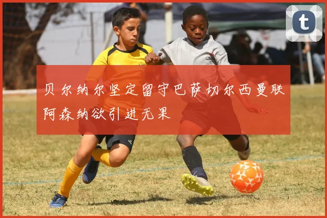贝尔纳尔坚定留守巴萨切尔西曼联阿森纳欲引进无果