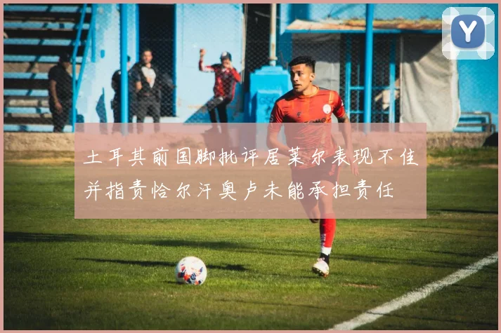 土耳其前国脚批评居莱尔表现不佳并指责恰尔汗奥卢未能承担责任