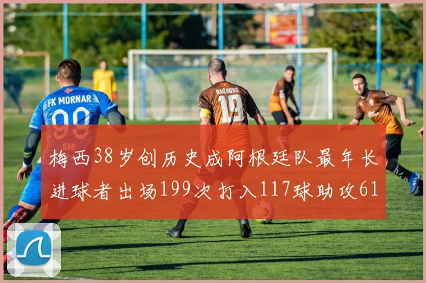 梅西38岁创历史成阿根廷队最年长进球者出场199次打入117球助攻61次
