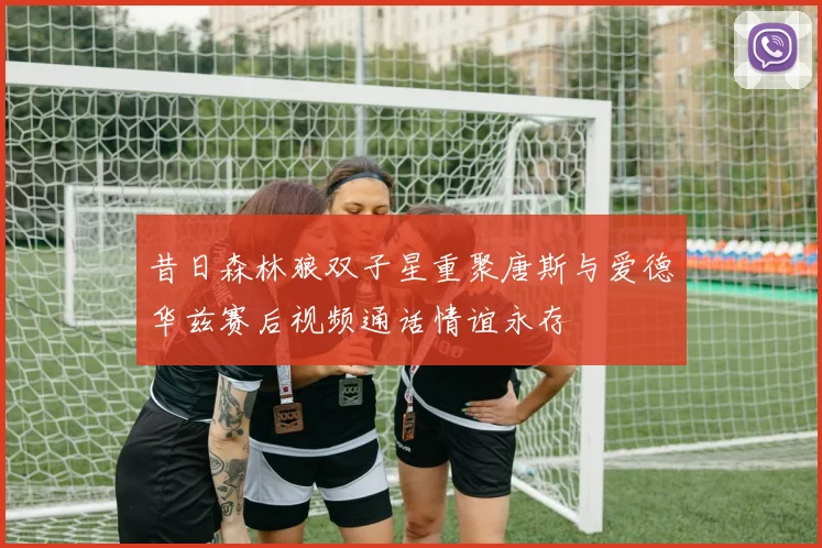 昔日森林狼双子星重聚唐斯与爱德华兹赛后视频通话情谊永存